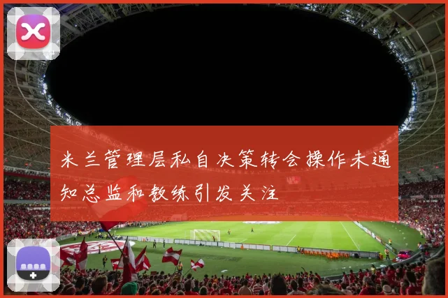 米兰管理层私自决策转会操作未通知总监和教练引发关注