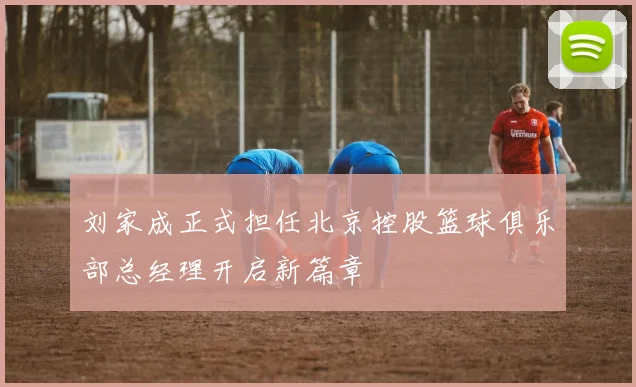 刘家成正式担任北京控股篮球俱乐部总经理开启新篇章