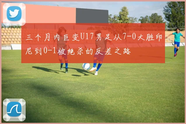 三个月内巨变U17男足从7-0大胜印尼到0-1被绝杀的反差之路