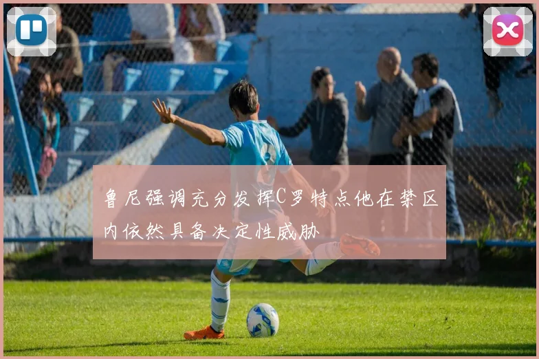 鲁尼强调充分发挥C罗特点他在禁区内依然具备决定性威胁