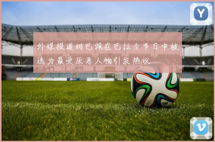 外媒报道姆巴佩在巴拉圭节日中被选为最受厌恶人物引发热议