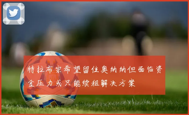 特拉布宗希望留住奥纳纳但面临资金压力或只能续租解决方案