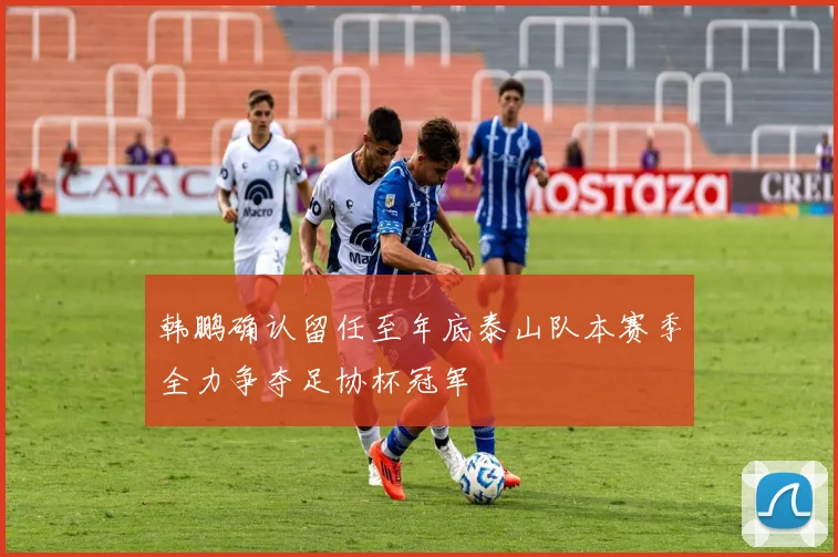 韩鹏确认留任至年底泰山队本赛季全力争夺足协杯冠军