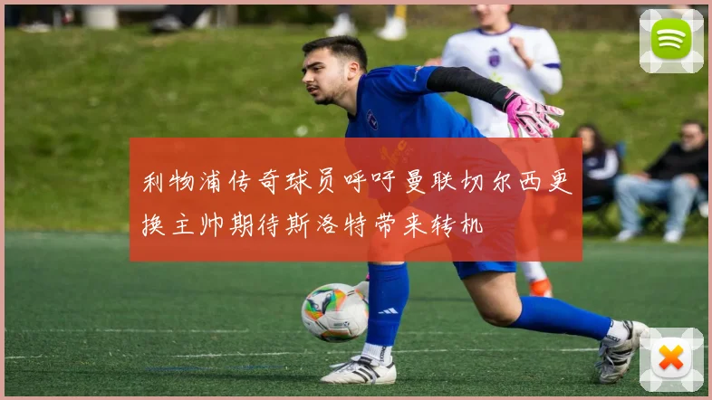 利物浦传奇球员呼吁曼联切尔西更换主帅期待斯洛特带来转机
