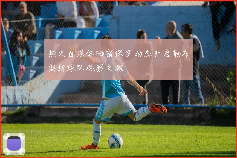 热火自媒体晒富保罗动态开启勒布朗新球队观察之旅