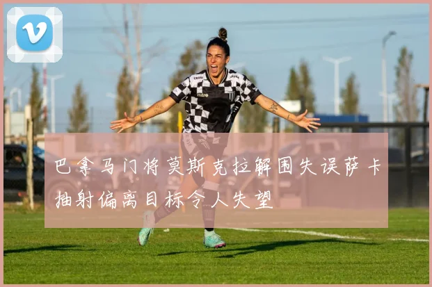 巴拿马门将莫斯克拉解围失误萨卡抽射偏离目标令人失望