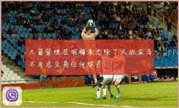 火箭管理层明确表态除了文班亚马不考虑交易任何球员