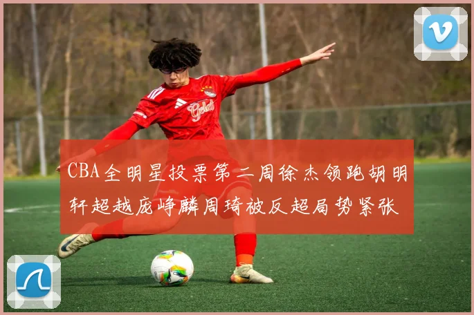CBA全明星投票第二周徐杰领跑胡明轩超越庞峥麟周琦被反超局势紧张