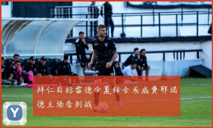 拜仁目标雷德今夏转会或成费耶诺德主场告别战