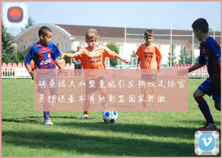 胡桑诺夫加盟曼城引发热议足协官员赠送豪车奔驰彰显国家骄傲