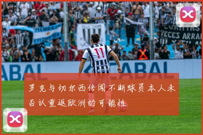罗克与切尔西传闻不断球员本人未否认重返欧洲的可能性