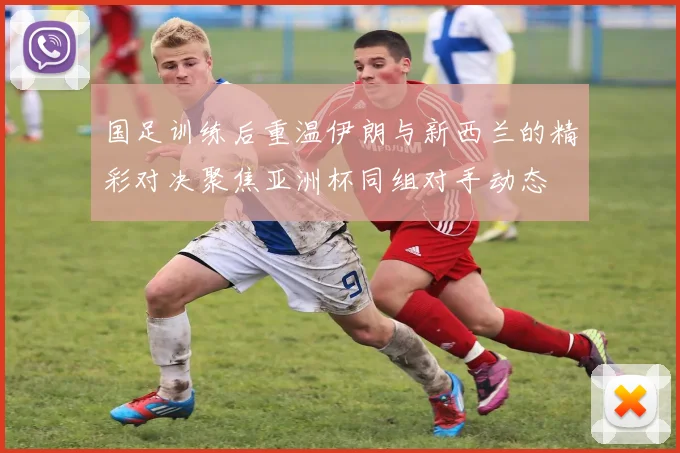 国足训练后重温伊朗与新西兰的精彩对决聚焦亚洲杯同组对手动态