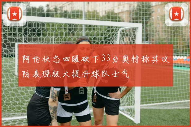 阿伦状态回暖砍下33分奥特称其攻防表现极大提升球队士气