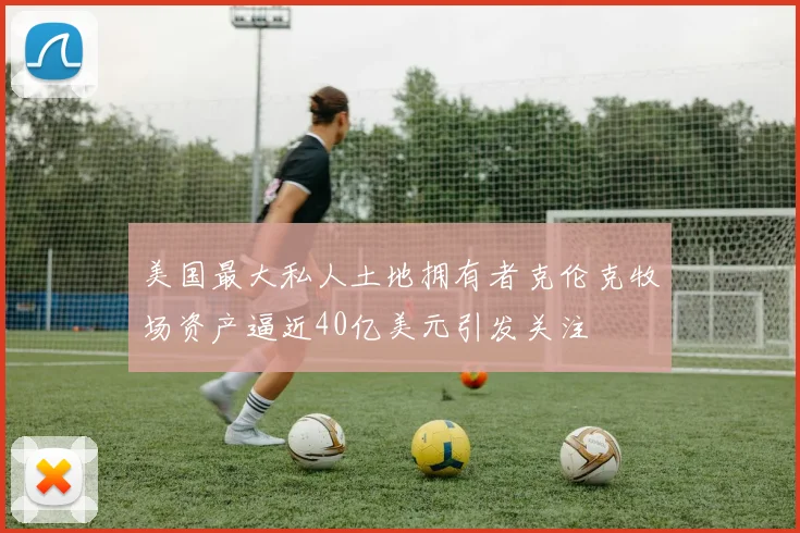 美国最大私人土地拥有者克伦克牧场资产逼近40亿美元引发关注