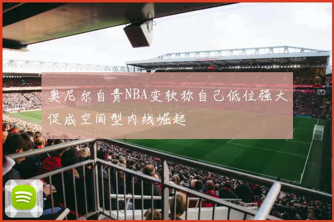 奥尼尔自责NBA变软称自己低位强大促成空间型内线崛起