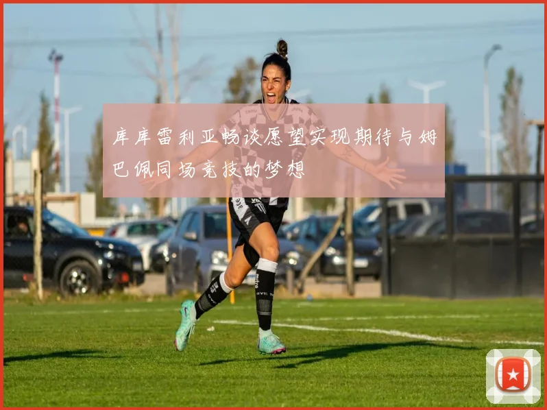 库库雷利亚畅谈愿望实现期待与姆巴佩同场竞技的梦想
