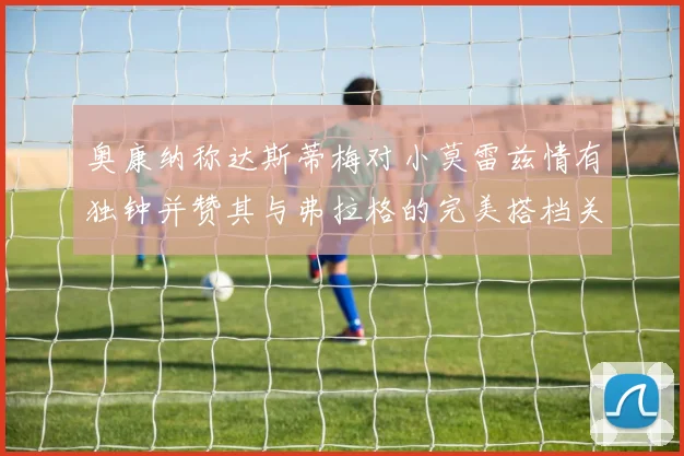 奥康纳称达斯蒂梅对小莫雷兹情有独钟并赞其与弗拉格的完美搭档关系