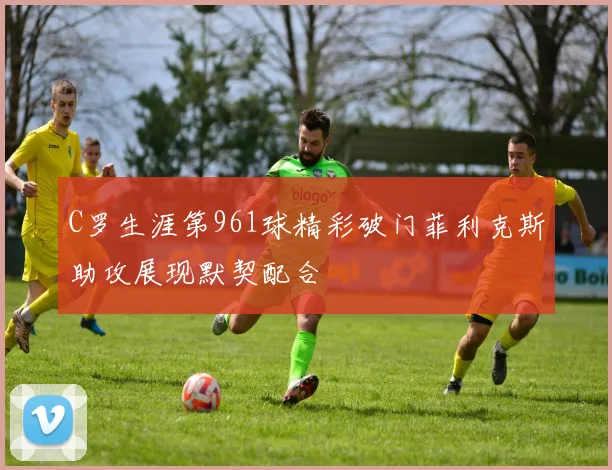 C罗生涯第961球精彩破门菲利克斯助攻展现默契配合