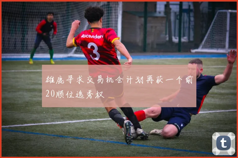 雄鹿寻求交易机会计划再获一个前20顺位选秀权
